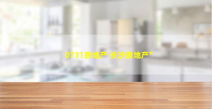 0731房地产 长沙房地产*
